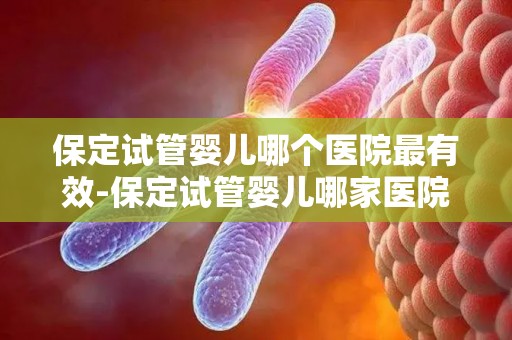 保定试管婴儿哪个医院最有效-保定试管婴儿哪家医院最有效？揭秘成功率之最
