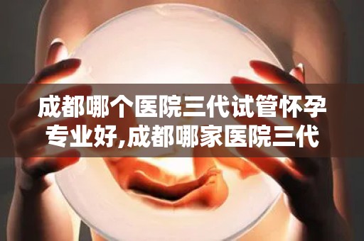 成都哪个医院三代试管怀孕专业好,成都哪家医院三代试管怀孕技术更专业？