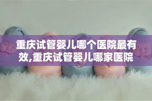 重庆试管婴儿哪个医院最有效,重庆试管婴儿哪家医院成功率最高？
