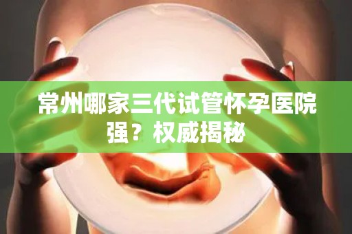 常州哪家三代试管怀孕医院强？权威揭秘