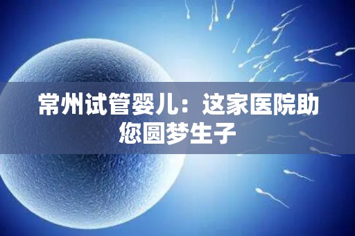 常州试管婴儿：这家医院助您圆梦生孩子