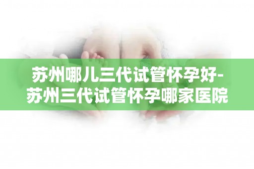 苏州哪儿三代试管怀孕好-苏州三代试管怀孕哪家医院更胜一筹？