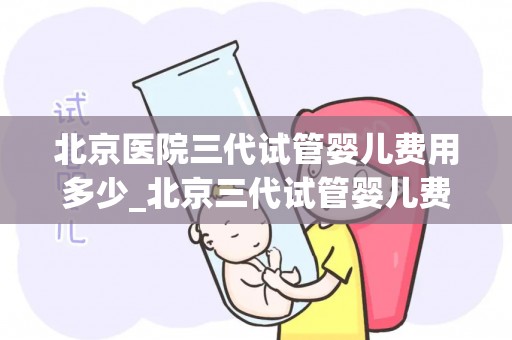 北京医院三代试管婴儿费用多少_北京三代试管婴儿费用揭秘:价格几何? 北京医院三代试管婴儿费用多少_北京三代试管婴儿费用揭秘:价格几何?