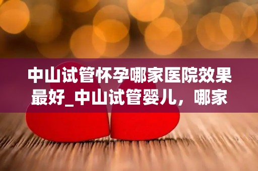 中山试管怀孕哪家医院效果最好_中山试管婴儿，哪家医院成功率最高？