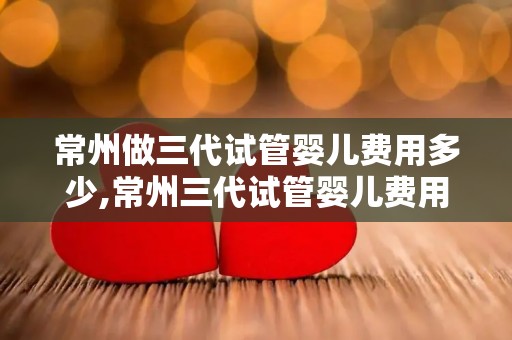 常州做三代试管婴儿费用多少,常州三代试管婴儿费用揭秘：价格几何？