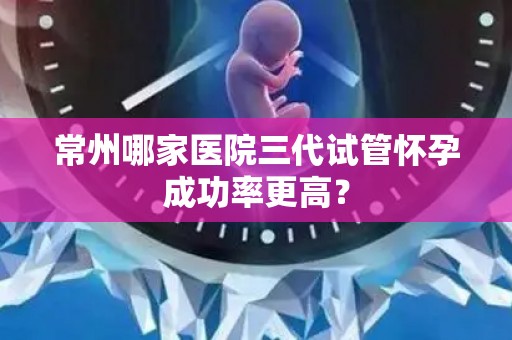 常州哪家医院三代试管怀孕成功率更高？