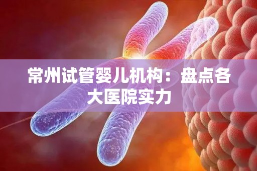 常州试管婴儿机构：盘点各大医院实力