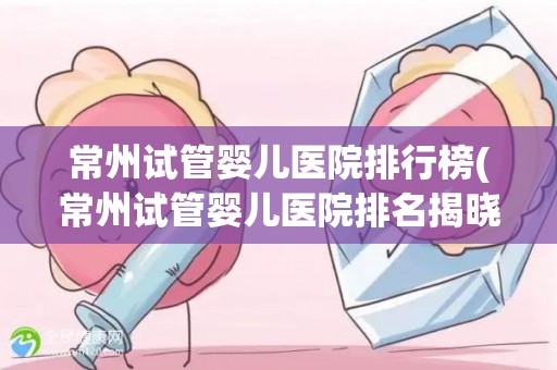 常州试管婴儿医院排行榜(常州试管婴儿医院排名揭晓：哪家医院更胜一筹？)
