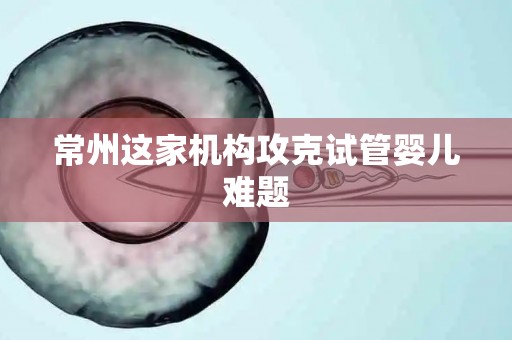 常州这家机构攻克试管婴儿难题