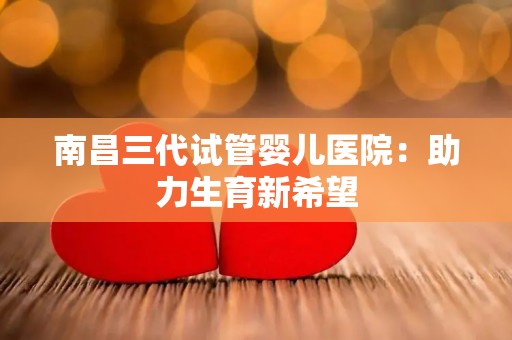 南昌三代试管婴儿医院：助力生育新希望