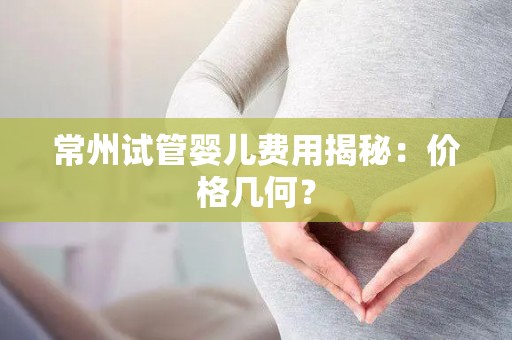 常州试管婴儿费用揭秘：价格几何？