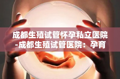 成都生殖试管怀孕私立医院-成都生殖试管医院：孕育新生命，守护家庭幸福