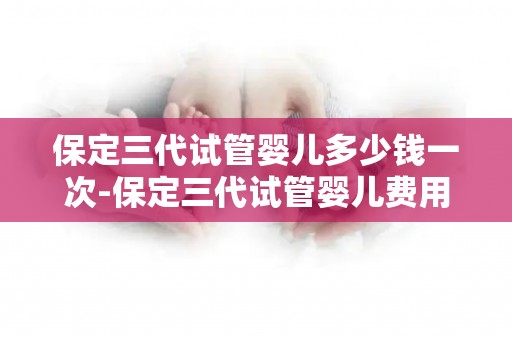 保定三代试管婴儿多少钱一次-保定三代试管婴儿费用揭秘：一次需多少？