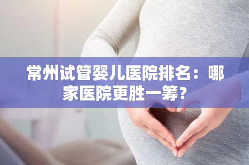 常州试管婴儿医院排名：哪家医院更胜一筹？