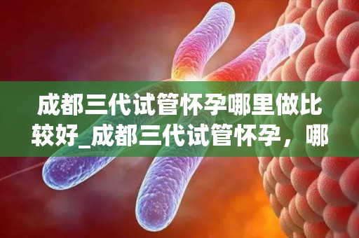 成都三代试管怀孕哪里做比较好_成都三代试管怀孕，哪家医院更专业？