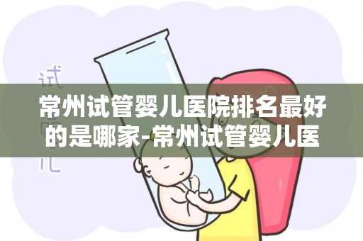常州试管婴儿医院排名最好的是哪家-常州试管婴儿医院哪家强？权威排名揭晓