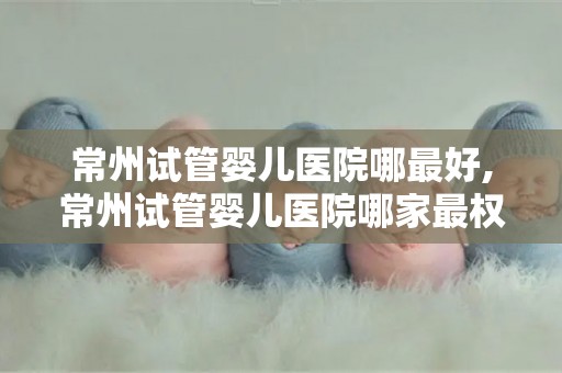 常州试管婴儿医院哪最好,常州试管婴儿医院哪家最权威？