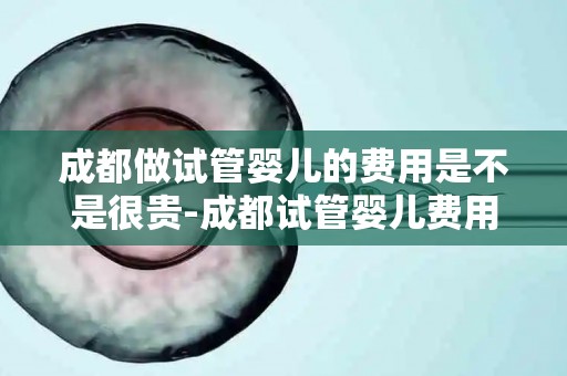 成都做试管婴儿的费用是不是很贵-成都试管婴儿费用：高昂还是合理？