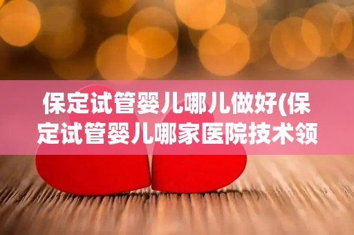 保定试管婴儿哪儿做好(保定试管婴儿哪家医院技术领先？)