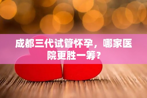 成都三代试管怀孕，哪家医院更胜一筹？