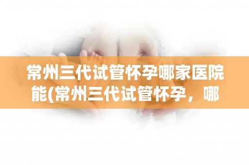 常州三代试管怀孕哪家医院能(常州三代试管怀孕，哪家医院技术领先？)