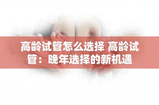 高龄试管怎么选择 高龄试管：晚年选择的新机遇