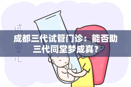成都三代试管门诊:能否助三代同堂梦成真? 成都三代试管门诊:能否助三代同堂梦成真?