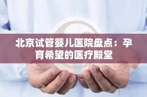 北京试管婴儿医院盘点:孕育希望的医疗殿堂 北京试管婴儿医院盘点:孕育希望的医疗殿堂