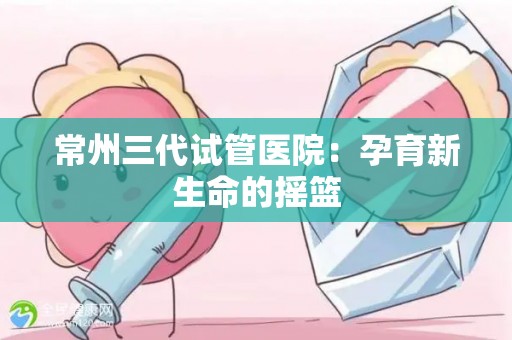 常州三代试管医院:孕育新生命的摇篮 常州三代试管医院:孕育新生命的摇篮