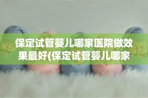 保定试管婴儿哪家医院做效果最好(保定试管婴儿哪家医院效果最佳？权威推荐揭晓)