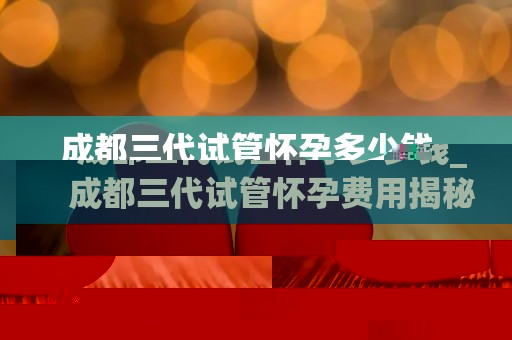 成都三代试管怀孕多少钱_成都三代试管怀孕费用揭秘：价格几何？