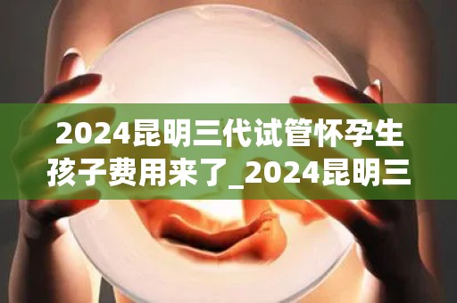 2024昆明三代试管怀孕生孩子费用来了_2024昆明三代试管费用揭晓：生育新选择价格几何？