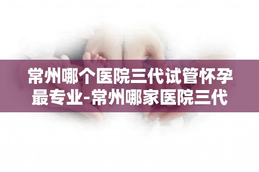 常州哪个医院三代试管怀孕最专业-常州哪家医院三代试管怀孕技术更专业? 常州哪个医院三代试管怀孕最专业-常州哪家医院三代试管怀孕技术更专业?