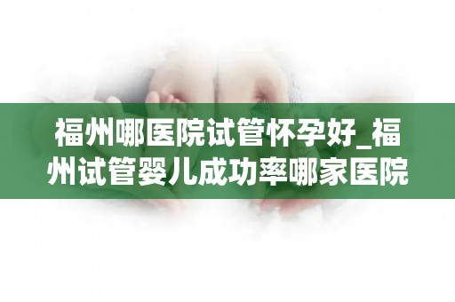 福州哪医院试管怀孕好_福州试管婴儿成功率哪家医院高？