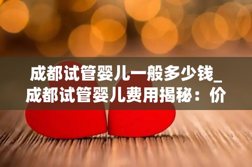 成都试管婴儿一般多少钱_成都试管婴儿费用揭秘：价格几何？