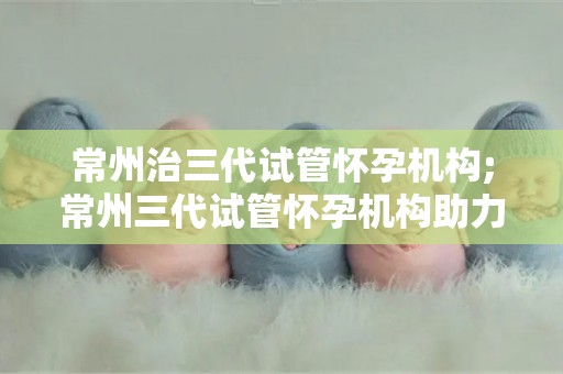 常州治三代试管怀孕机构;常州三代试管怀孕机构助力生育新希望 常州治三代试管怀孕机构;常州三代试管怀孕机构助力生育新希望