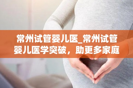 常州试管婴儿医_常州试管婴儿医学突破，助更多家庭圆梦生育