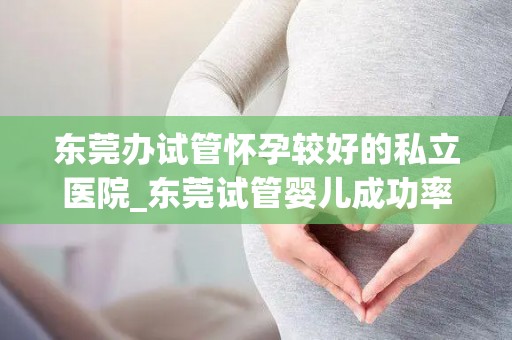 东莞办试管怀孕较好的私立医院_东莞试管婴儿成功率高的私立医院推荐 东莞办试管怀孕较好的私立医院_东莞试管婴儿成功率高的私立医院推荐