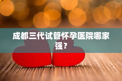 成都三代试管怀孕医院哪家强？
