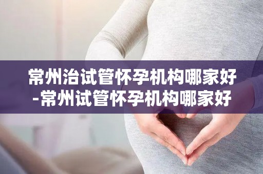 常州治试管怀孕机构哪家好-常州试管怀孕机构哪家好？权威推荐揭晓