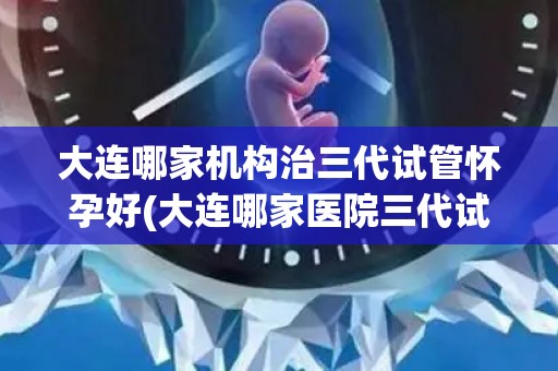 大连哪家机构治三代试管怀孕好(大连哪家医院三代试管怀孕技术领先?) 大连哪家机构治三代试管怀孕好(大连哪家医院三代试管怀孕技术领先?)