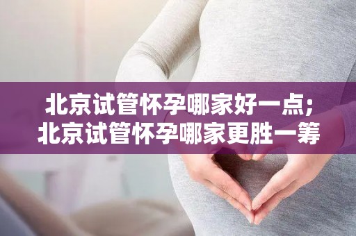 北京试管怀孕哪家好一点;北京试管怀孕哪家更胜一筹？