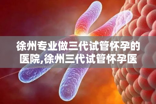 徐州专业做三代试管怀孕的医院,徐州三代试管怀孕医院：助您孕育新生命