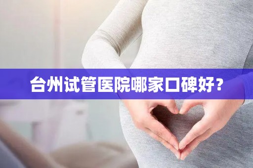 台州试管医院哪家口碑好? 台州试管医院哪家口碑好?