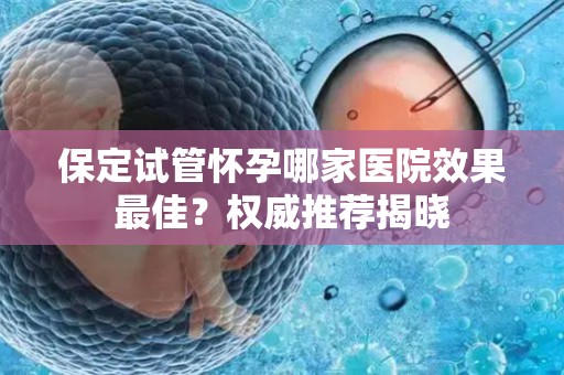 保定试管怀孕哪家医院效果最佳？权威推荐揭晓