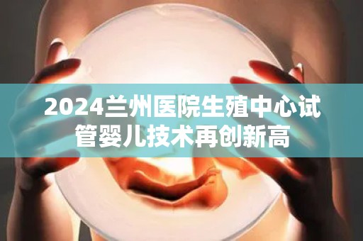 2024兰州医院生殖中心试管婴儿技术再创新高