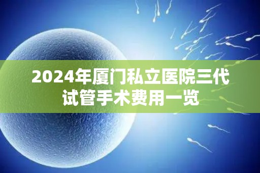2024年厦门私立医院三代试管手术费用一览 2024年厦门私立医院三代试管手术费用一览