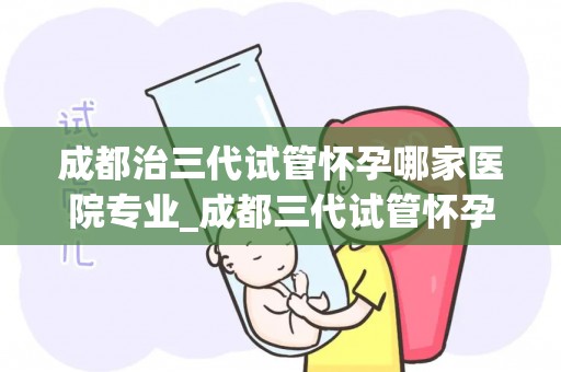 成都治三代试管怀孕哪家医院专业_成都三代试管怀孕，这家医院最专业