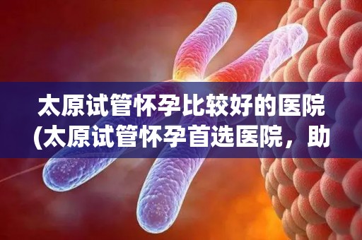 太原试管怀孕比较好的医院(太原试管怀孕首选医院,助您孕育新生命) 太原试管怀孕比较好的医院(太原试管怀孕首选医院,助您孕育新生命)