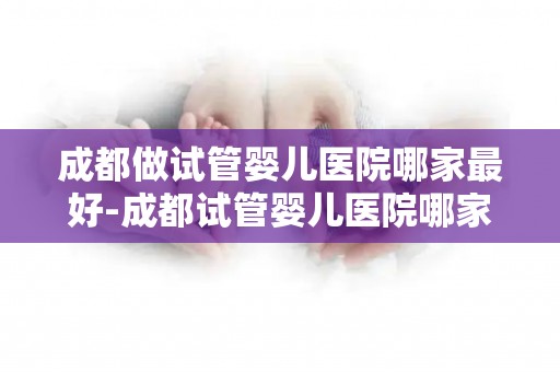 成都做试管婴儿医院哪家最好-成都试管婴儿医院哪家更胜一筹? 成都做试管婴儿医院哪家最好-成都试管婴儿医院哪家更胜一筹?
